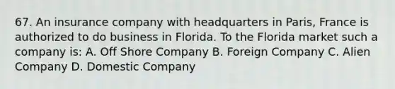 67. An insurance company with headquarters in Paris, France is authorized to do business in Florida. To the Florida market such a company is: A. Off Shore Company B. Foreign Company C. Alien Company D. Domestic Company