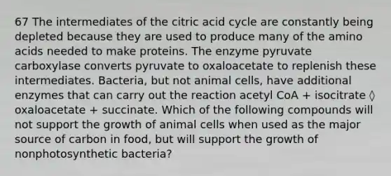 67 The intermediates of the citric acid cycle are constantly being depleted because they are used to produce many of the amino acids needed to make proteins. The enzyme pyruvate carboxylase converts pyruvate to oxaloacetate to replenish these intermediates. Bacteria, but not animal cells, have additional enzymes that can carry out the reaction acetyl CoA + isocitrate ◊ oxaloacetate + succinate. Which of the following compounds will not support the growth of animal cells when used as the major source of carbon in food, but will support the growth of nonphotosynthetic bacteria?