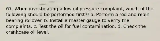 67. When investigating a low oil pressure complaint, which of the following should be performed first?! a. Perform a rod and main bearing rollover. b. Install a master gauge to verify the complaints. c. Test the oil for fuel contamination. d. Check the crankcase oil level.