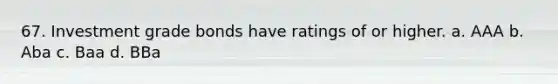 67. Investment grade bonds have ratings of or higher. a. AAA b. Aba c. Baa d. BBa