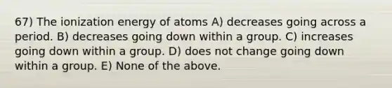 67) The ionization energy of atoms A) decreases going across a period. B) decreases going down within a group. C) increases going down within a group. D) does not change going down within a group. E) None of the above.