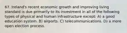 67. Ireland's recent economic growth and improving living standard is due primarily to its investment in all of the following types of physical and human infrastructure except: A) a good education system. B) airports. C) telecommunications. D) a more open election process.