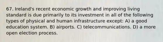 67. Ireland's recent economic growth and improving living standard is due primarily to its investment in all of the following types of physical and human infrastructure except: A) a good education system. B) airports. C) telecommunications. D) a more open election process.