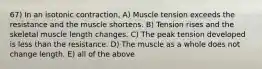 67) In an isotonic contraction, A) Muscle tension exceeds the resistance and the muscle shortens. B) Tension rises and the skeletal muscle length changes. C) The peak tension developed is less than the resistance. D) The muscle as a whole does not change length. E) all of the above