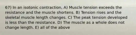 67) In an isotonic contraction, A) Muscle tension exceeds the resistance and the muscle shortens. B) Tension rises and the skeletal muscle length changes. C) The peak tension developed is less than the resistance. D) The muscle as a whole does not change length. E) all of the above