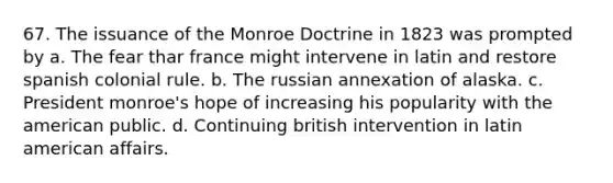 67. The issuance of the Monroe Doctrine in 1823 was prompted by a. The fear thar france might intervene in latin and restore spanish colonial rule. b. The russian annexation of alaska. c. President monroe's hope of increasing his popularity with the american public. d. Continuing british intervention in latin american affairs.