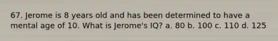 67. Jerome is 8 years old and has been determined to have a mental age of 10. What is Jerome's IQ? a. 80 b. 100 c. 110 d. 125