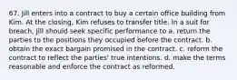 67. Jill enters into a contract to buy a certain office building from Kim. At the closing, Kim refuses to transfer title. In a suit for breach, Jill should seek specific performance to a. return the parties to the positions they occupied before the contract. b. obtain the exact bargain promised in the contract. c. reform the contract to reflect the parties' true intentions. d. make the terms reasonable and enforce the contract as reformed.