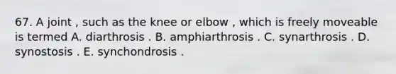 67. A joint , such as the knee or elbow , which is freely moveable is termed A. diarthrosis . B. amphiarthrosis . C. synarthrosis . D. synostosis . E. synchondrosis .