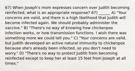 67) When Joseph's mom expresses concern over Judith becoming reinfected, what is an appropriate response? 67) ______ A) "Your concerns are valid, and there is a high likelihood that Judith will become infected again. We should probably administer the vaccine." B) "There's no way of knowing how chickenpox infection works, or how transmission functions. I wish there was something more we could tell you." C) "Your concerns are valid, but Judith developed an active natural immunity to chickenpox because she's already been infected, so you don't need to worry." D) "There's no way to protect Judith from becoming reinfected except to keep her at least 15 feet from Joseph at all times."