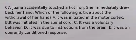 67. Juana accidentally touched a hot iron. She immediately drew back her hand. Which of the following is true about the withdrawal of her hand? A.It was initiated in the motor cortex. B.It was initiated in the spinal cord. C. It was a voluntary behavior. D. It was due to instructions from the brain. E.It was an operantly conditioned response.