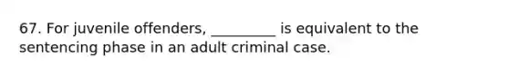 67. ​For juvenile offenders, _________ is equivalent to the sentencing phase in an adult criminal case.