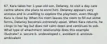 67. Kara takes her 1-year-old son, Delaney, to visit a day care centre where she plans to enrol him. Delaney appears very anxious and is unwilling to explore the playroom, even though Kara is close by. When his mom leaves the room to fill out some forms, Delaney becomes extremely upset. When Kara returns, he clings to her leg but does not calm down and continues to sob. What type of attachment relationship does this example illustrate? a. secure b. undeveloped c. avoidant d. anxious-ambivalent