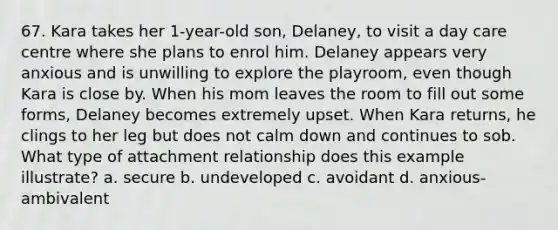 67. Kara takes her 1-year-old son, Delaney, to visit a day care centre where she plans to enrol him. Delaney appears very anxious and is unwilling to explore the playroom, even though Kara is close by. When his mom leaves the room to fill out some forms, Delaney becomes extremely upset. When Kara returns, he clings to her leg but does not calm down and continues to sob. What type of attachment relationship does this example illustrate? a. secure b. undeveloped c. avoidant d. anxious-ambivalent