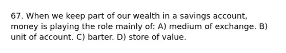 67. When we keep part of our wealth in a savings account, money is playing the role mainly of: A) medium of exchange. B) unit of account. C) barter. D) store of value.