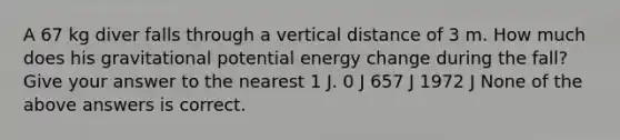 A 67 kg diver falls through a vertical distance of 3 m. How much does his gravitational potential energy change during the fall? Give your answer to the nearest 1 J. 0 J 657 J 1972 J None of the above answers is correct.