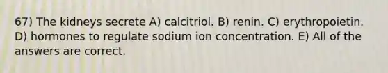 67) The kidneys secrete A) calcitriol. B) renin. C) erythropoietin. D) hormones to regulate sodium ion concentration. E) All of the answers are correct.