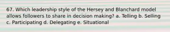 67. Which leadership style of the Hersey and Blanchard model allows followers to share in decision making? a. Telling b. Selling c. Participating d. Delegating e. Situational