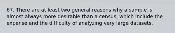 67. There are at least two general reasons why a sample is almost always more desirable than a census, which include the expense and the difficulty of analyzing very large datasets.