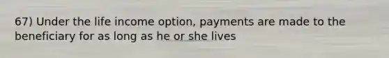 67) Under the life income option, payments are made to the beneficiary for as long as he or she lives