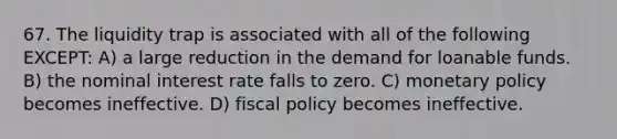 67. The liquidity trap is associated with all of the following EXCEPT: A) a large reduction in the demand for loanable funds. B) the nominal interest rate falls to zero. C) monetary policy becomes ineffective. D) fiscal policy becomes ineffective.