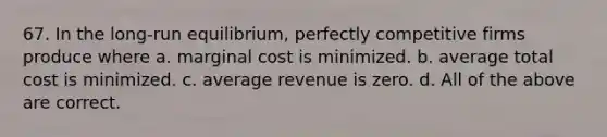 67. In the long-run equilibrium, perfectly competitive firms produce where a. marginal cost is minimized. b. average total cost is minimized. c. average revenue is zero. d. All of the above are correct.