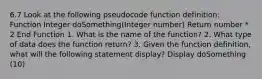 6.7 Look at the following pseudocode function definition: Function Integer doSomething(Integer number) Return number * 2 End Function 1. What is the name of the function? 2. What type of data does the function return? 3. Given the function definition, what will the following statement display? Display doSomething (10)