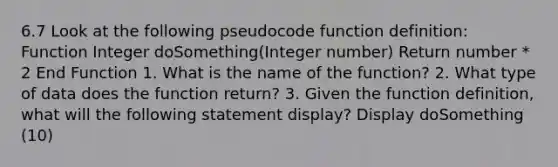 6.7 Look at the following pseudocode function definition: Function Integer doSomething(Integer number) Return number * 2 End Function 1. What is the name of the function? 2. What type of data does the function return? 3. Given the function definition, what will the following statement display? Display doSomething (10)