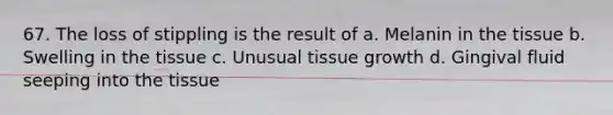 67. The loss of stippling is the result of a. Melanin in the tissue b. Swelling in the tissue c. Unusual tissue growth d. Gingival fluid seeping into the tissue