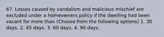 67. Losses caused by vandalism and malicious mischief are excluded under a homeowners policy if the dwelling had been vacant for more than (Choose from the following options) 1. 30 days. 2. 45 days. 3. 60 days. 4. 90 days.