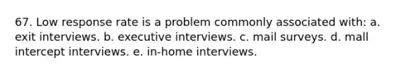 67. Low response rate is a problem commonly associated with: a. exit interviews. b. executive interviews. c. mail surveys. d. mall intercept interviews. e. in-home interviews.