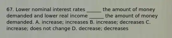 67. Lower nominal interest rates ______ the amount of money demanded and lower real income ______ the amount of money demanded. A. increase; increases B. increase; decreases C. increase; does not change D. decrease; decreases