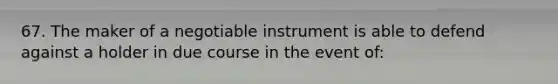 67. The maker of a negotiable instrument is able to defend against a holder in due course in the event of: