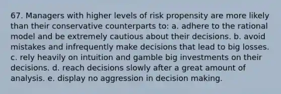 67. Managers with higher levels of risk propensity are more likely than their conservative counterparts to: a. adhere to the rational model and be extremely cautious about their decisions. b. avoid mistakes and infrequently make decisions that lead to big losses. c. rely heavily on intuition and gamble big investments on their decisions. d. reach decisions slowly after a great amount of analysis. e. display no aggression in decision making.