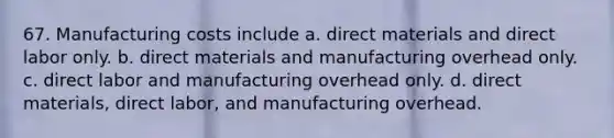 67. Manufacturing costs include a. direct materials and direct labor only. b. direct materials and manufacturing overhead only. c. direct labor and manufacturing overhead only. d. direct materials, direct labor, and manufacturing overhead.