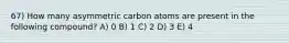 67) How many asymmetric carbon atoms are present in the following compound? A) 0 B) 1 C) 2 D) 3 E) 4