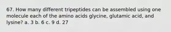 67. How many different tripeptides can be assembled using one molecule each of the <a href='https://www.questionai.com/knowledge/k9gb720LCl-amino-acids' class='anchor-knowledge'>amino acids</a> glycine, glutamic acid, and lysine? a. 3 b. 6 c. 9 d. 27