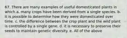 67. There are many examples of useful domesticated plants in which a. many crops have been derived from a single species. b. it is possible to determine how they were domesticated over time. c. the difference between the crop plant and the wild plant is controlled by a single gene. d. it is necessary to preserve their seeds to maintain genetic diversity. e. All of the above