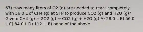 67) How many liters of O2 (g) are needed to react completely with 56.0 L of CH4 (g) at STP to produce CO2 (g) and H2O (g)? Given: CH4 (g) + 2O2 (g) → CO2 (g) + H2O (g) A) 28.0 L B) 56.0 L C) 84.0 L D) 112. L E) none of the above