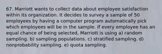 67. Marriott wants to collect data about employee satisfaction within its organization. It decides to survey a sample of 50 employees by having a computer program automatically pick which employees will be in the sample. If every employee has an equal chance of being selected, Marriott is using a) random sampling. b) sampling populations. c) stratified sampling. d) nonprobability sampling. e) quota sampling.