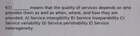 67) ________ means that the quality of services depends on who provides them as well as when, where, and how they are provided. A) Service intangibility B) Service inseparability C) Service variability D) Service perishability E) Service heterogeneity