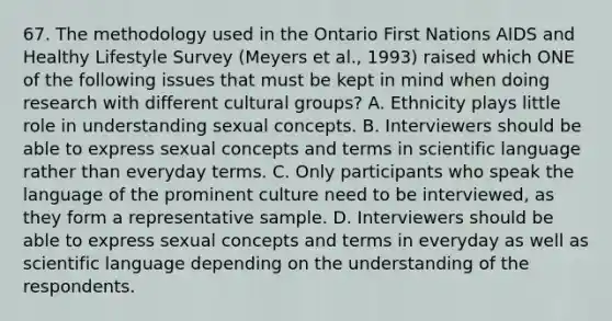 67. The methodology used in the Ontario First Nations AIDS and Healthy Lifestyle Survey (Meyers et al., 1993) raised which ONE of the following issues that must be kept in mind when doing research with different cultural groups? A. Ethnicity plays little role in understanding sexual concepts. B. Interviewers should be able to express sexual concepts and terms in scientific language rather than everyday terms. C. Only participants who speak the language of the prominent culture need to be interviewed, as they form a representative sample. D. Interviewers should be able to express sexual concepts and terms in everyday as well as scientific language depending on the understanding of the respondents.