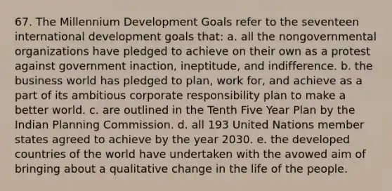 67. The Millennium Development Goals refer to the seventeen international development goals that: a. all the nongovernmental organizations have pledged to achieve on their own as a protest against government inaction, ineptitude, and indifference. b. the business world has pledged to plan, work for, and achieve as a part of its ambitious corporate responsibility plan to make a better world. c. are outlined in the Tenth Five Year Plan by the Indian Planning Commission. d. all 193 United Nations member states agreed to achieve by the year 2030. e. the developed countries of the world have undertaken with the avowed aim of bringing about a qualitative change in the life of the people.