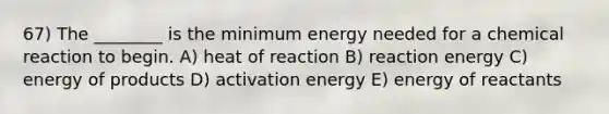 67) The ________ is the minimum energy needed for a chemical reaction to begin. A) heat of reaction B) reaction energy C) energy of products D) activation energy E) energy of reactants