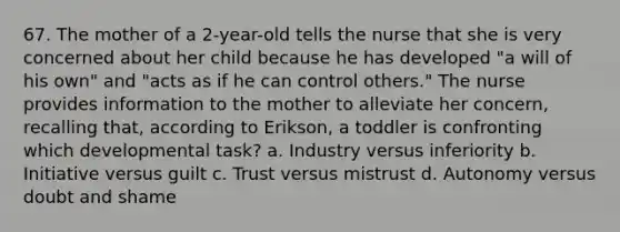 67. The mother of a 2-year-old tells the nurse that she is very concerned about her child because he has developed "a will of his own" and "acts as if he can control others." The nurse provides information to the mother to alleviate her concern, recalling that, according to Erikson, a toddler is confronting which developmental task? a. Industry versus inferiority b. Initiative versus guilt c. Trust versus mistrust d. Autonomy versus doubt and shame