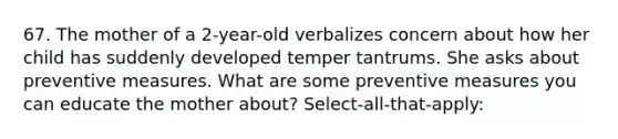 67. The mother of a 2-year-old verbalizes concern about how her child has suddenly developed temper tantrums. She asks about preventive measures. What are some preventive measures you can educate the mother about? Select-all-that-apply: