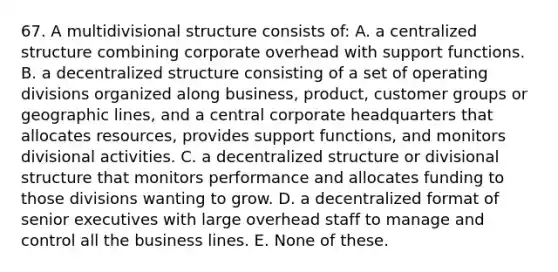 67. A multidivisional structure consists of: A. a centralized structure combining corporate overhead with support functions. B. a decentralized structure consisting of a set of operating divisions organized along business, product, customer groups or geographic lines, and a central corporate headquarters that allocates resources, provides support functions, and monitors divisional activities. C. a decentralized structure or divisional structure that monitors performance and allocates funding to those divisions wanting to grow. D. a decentralized format of senior executives with large overhead staff to manage and control all the business lines. E. None of these.