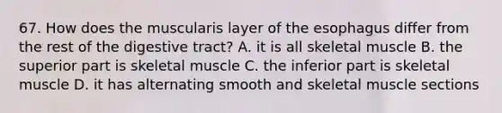 67. How does the muscularis layer of <a href='https://www.questionai.com/knowledge/kSjVhaa9qF-the-esophagus' class='anchor-knowledge'>the esophagus</a> differ from the rest of the digestive tract? A. it is all skeletal muscle B. the superior part is skeletal muscle C. the inferior part is skeletal muscle D. it has alternating smooth and skeletal muscle sections