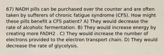 67) NADH pills can be purchased over the counter and are often taken by sufferers of chronic fatigue syndrome (CFS). How might these pills benefit a CFS patient? A) They would decrease the rate of alcoholic fermentation. B) They would increase energy by creating more FADH2 . C) They would increase the number of electrons provided to the electron transport chain. D) They would decrease the rate of glycolysis.