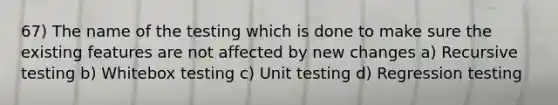 67) The name of the testing which is done to make sure the existing features are not affected by new changes a) Recursive testing b) Whitebox testing c) Unit testing d) Regression testing